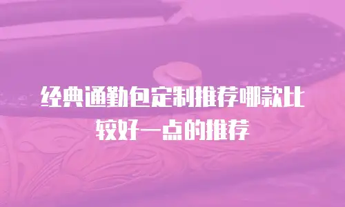 经典通勤包定制推荐哪款比较好一点的推荐