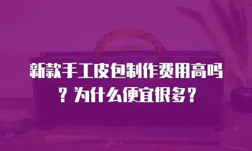 新款手工皮包制作费用高吗？为什么便宜很多？