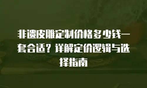 非遗皮雕定制价格多少钱一套合适？详解定价逻辑与选择指南