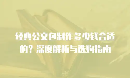 经典公文包制作多少钱合适的？深度解析与选购指南