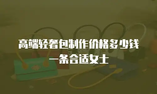 高端轻奢包制作价格多少钱一条合适女士