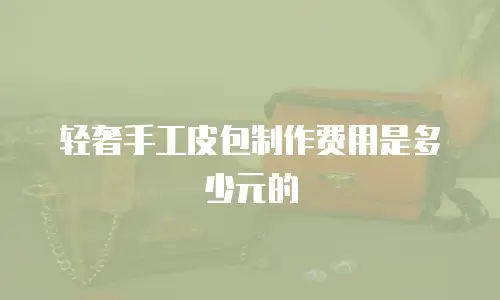 轻奢手工皮包制作费用是多少元的