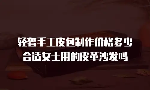 轻奢手工皮包制作价格多少合适女士用的皮革沙发吗