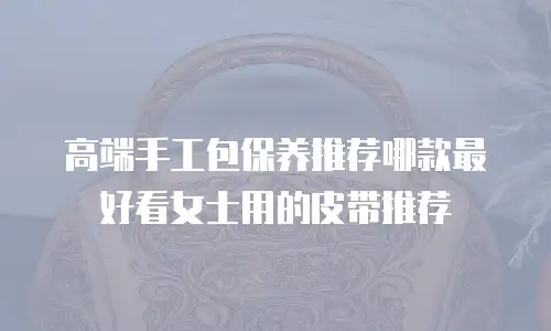 高端手工包保养推荐哪款最好看女士用的皮带推荐