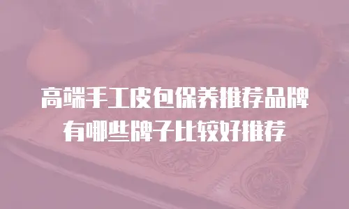高端手工皮包保养推荐品牌有哪些牌子比较好推荐