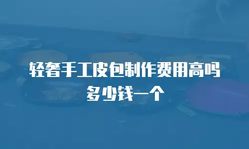 轻奢手工皮包制作费用高吗多少钱一个