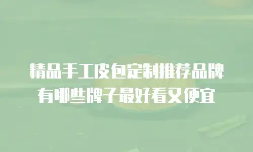 精品手工皮包定制推荐品牌有哪些牌子最好看又便宜