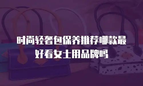 时尚轻奢包保养推荐哪款最好看女士用品牌吗