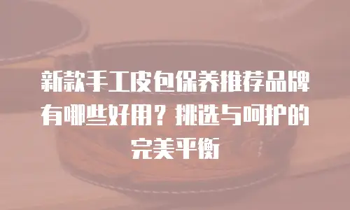 新款手工皮包保养推荐品牌有哪些好用？挑选与呵护的完美平衡