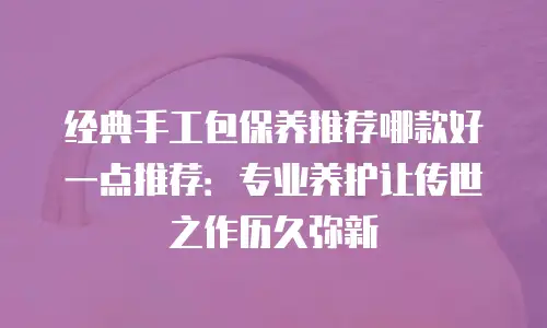 经典手工包保养推荐哪款好一点推荐：专业养护让传世之作历久弥新
