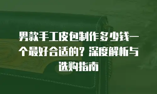 男款手工皮包制作多少钱一个最好合适的？深度解析与选购指南