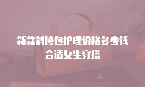 新款斜挎包护理价格多少钱合适女生穿搭