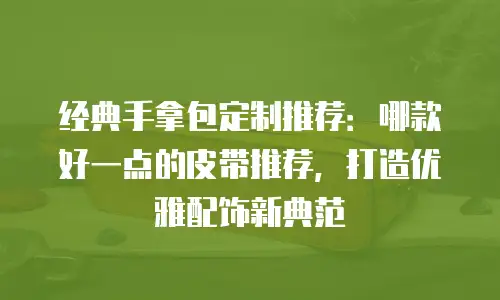 经典手拿包定制推荐：哪款好一点的皮带推荐，打造优雅配饰新典范