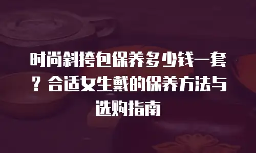时尚斜挎包保养多少钱一套？合适女生戴的保养方法与选购指南