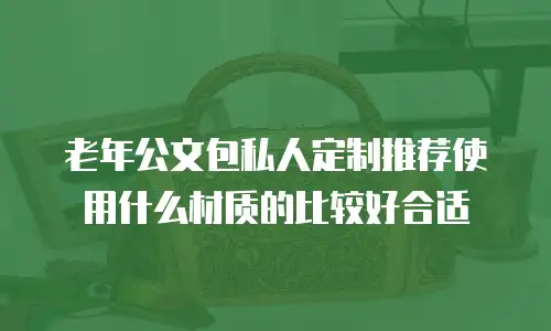 老年公文包私人定制推荐使用什么材质的比较好合适