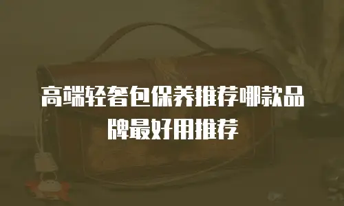 高端轻奢包保养推荐哪款品牌最好用推荐