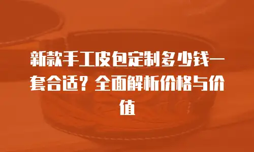 新款手工皮包定制多少钱一套合适？全面解析价格与价值