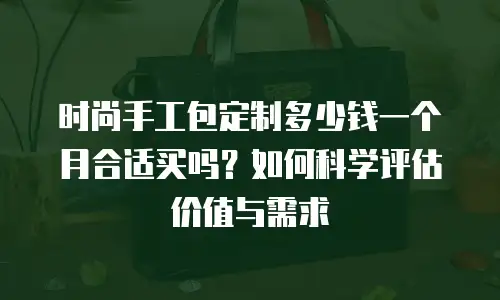 时尚手工包定制多少钱一个月合适买吗？如何科学评估价值与需求
