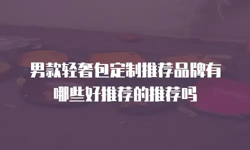 男款轻奢包定制推荐品牌有哪些好推荐的推荐吗