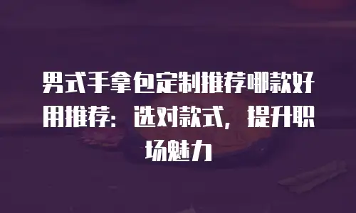 男式手拿包定制推荐哪款好用推荐：选对款式，提升职场魅力