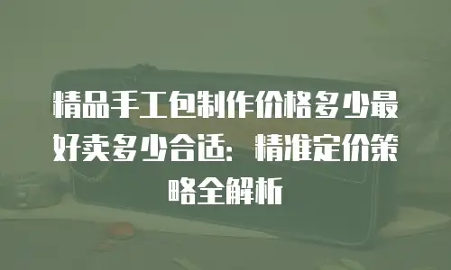 精品手工包制作价格多少最好卖多少合适：精准定价策略全解析