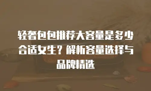 轻奢包包推荐大容量是多少合适女生？解析容量选择与品牌精选