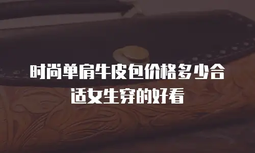 时尚单肩牛皮包价格多少合适女生穿的好看