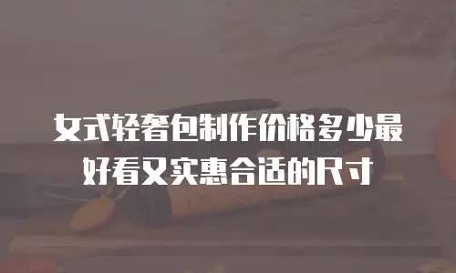女式轻奢包制作价格多少最好看又实惠合适的尺寸