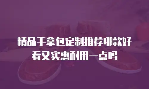 精品手拿包定制推荐哪款好看又实惠耐用一点吗