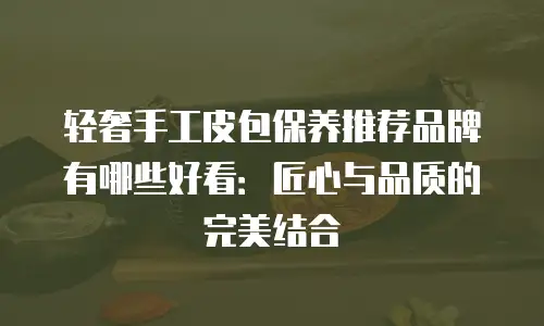 轻奢手工皮包保养推荐品牌有哪些好看：匠心与品质的完美结合