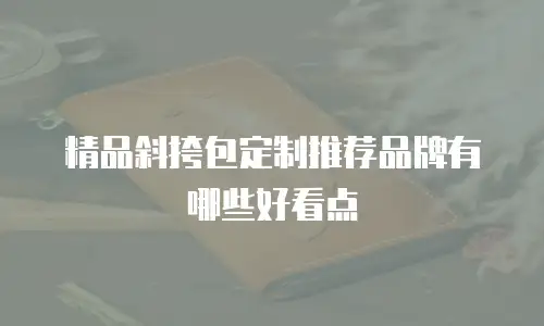 精品斜挎包定制推荐品牌有哪些好看点