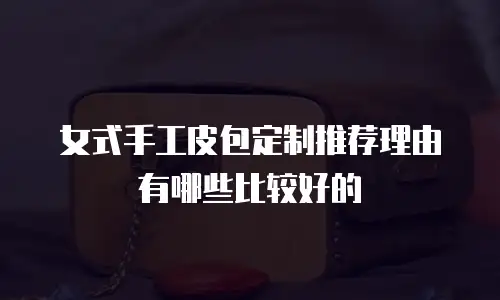 女式手工皮包定制推荐理由有哪些比较好的