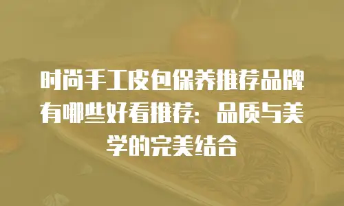 时尚手工皮包保养推荐品牌有哪些好看推荐：品质与美学的完美结合