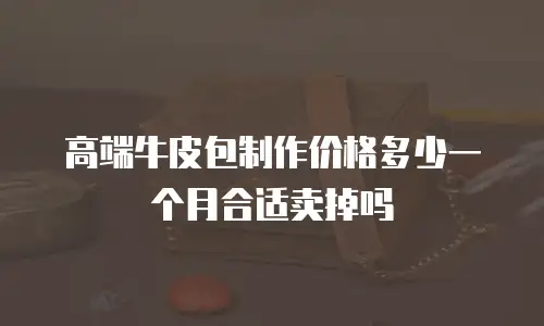 高端牛皮包制作价格多少一个月合适卖掉吗