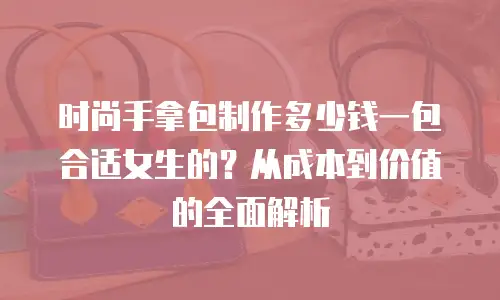 时尚手拿包制作多少钱一包合适女生的？从成本到价值的全面解析