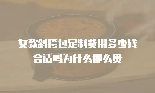 女款斜挎包定制费用多少钱合适吗为什么那么贵