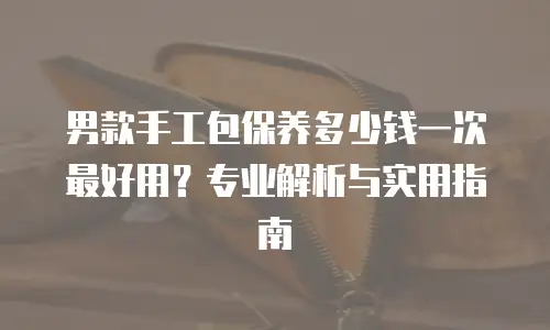 男款手工包保养多少钱一次最好用？专业解析与实用指南