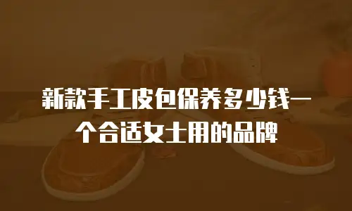 新款手工皮包保养多少钱一个合适女士用的品牌