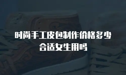 时尚手工皮包制作价格多少合适女生用吗