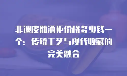 非遗皮雕酒柜价格多少钱一个：传统工艺与现代收藏的完美融合