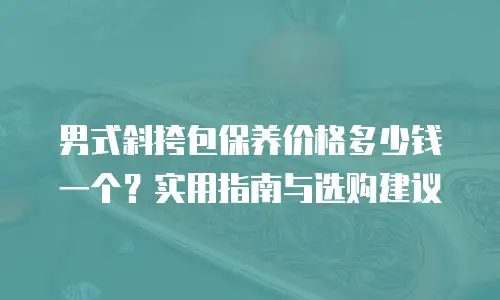 男式斜挎包保养价格多少钱一个？实用指南与选购建议