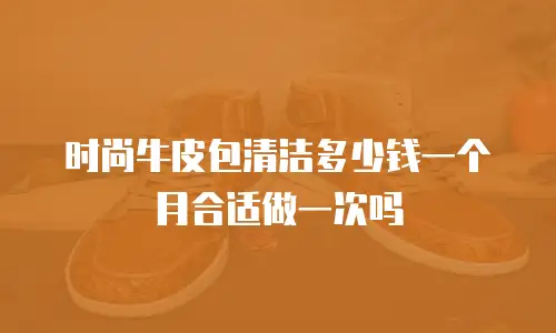 时尚牛皮包清洁多少钱一个月合适做一次吗