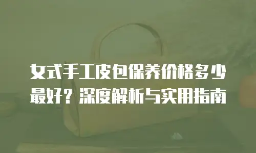 女式手工皮包保养价格多少最好？深度解析与实用指南