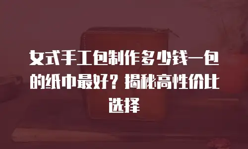 女式手工包制作多少钱一包的纸巾最好？揭秘高性价比选择