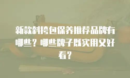 新款斜挎包保养推荐品牌有哪些？哪些牌子既实用又好看？