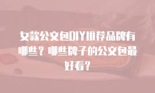 女款公文包DIY推荐品牌有哪些？哪些牌子的公文包最好看？