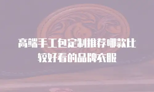 高端手工包定制推荐哪款比较好看的品牌衣服