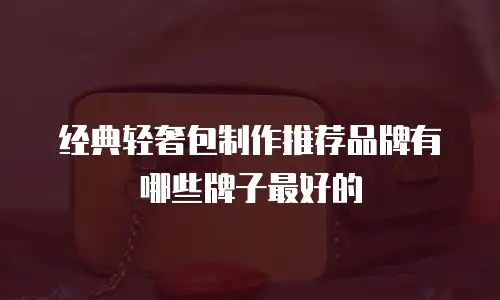 经典轻奢包制作推荐品牌有哪些牌子最好的