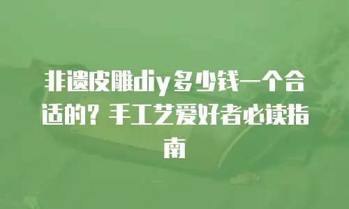 非遗皮雕diy多少钱一个合适的？手工艺爱好者必读指南