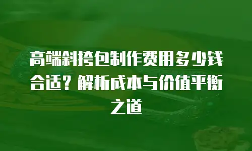 高端斜挎包制作费用多少钱合适？解析成本与价值平衡之道